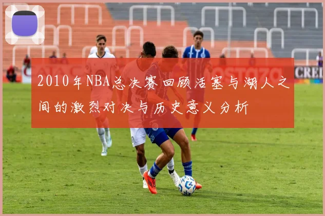 2010年NBA总决赛回顾活塞与湖人之间的激烈对决与历史意义分析