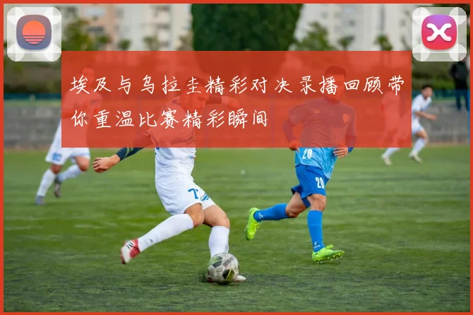 埃及与乌拉圭精彩对决录播回顾带你重温比赛精彩瞬间