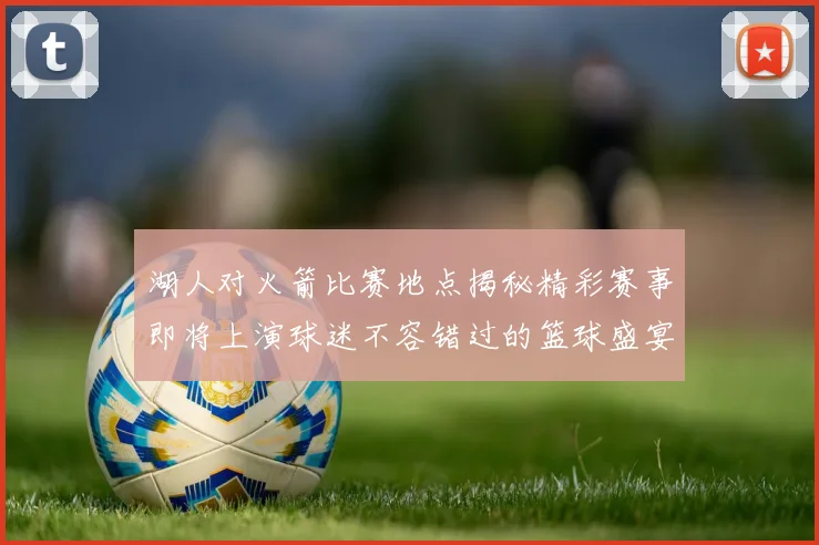 湖人对火箭比赛地点揭秘精彩赛事即将上演球迷不容错过的篮球盛宴