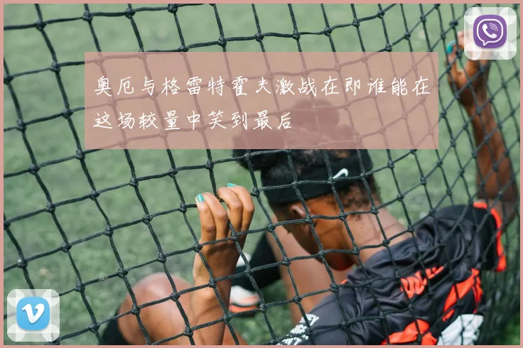 奥厄与格雷特霍夫激战在即谁能在这场较量中笑到最后
