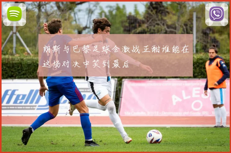 朗斯与巴黎足球会激战正酣谁能在这场对决中笑到最后