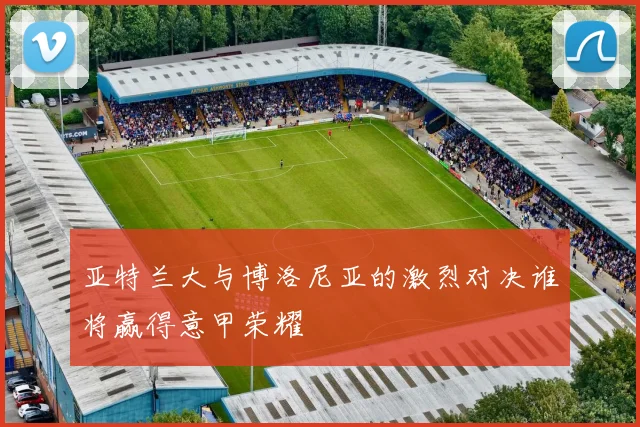 亚特兰大与博洛尼亚的激烈对决谁将赢得意甲荣耀