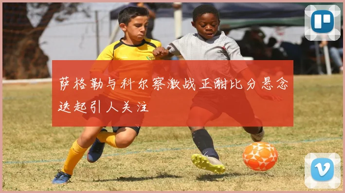 萨格勒与科尔察激战正酣比分悬念迭起引人关注