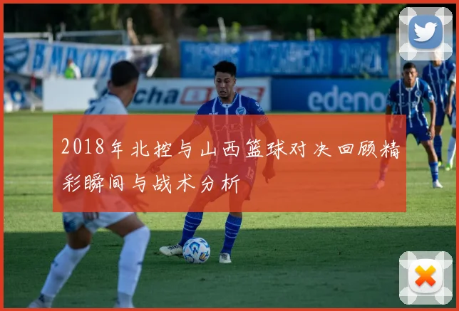 2018年北控与山西篮球对决回顾精彩瞬间与战术分析