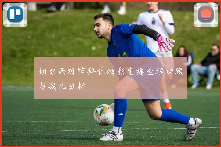切尔西对阵拜仁精彩直播全程回顾与战况分析