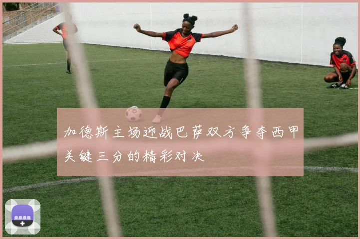 加德斯主场迎战巴萨双方争夺西甲关键三分的精彩对决