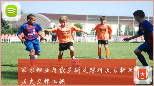 塞尔维亚与俄罗斯足球对决分析及历史交锋回顾
