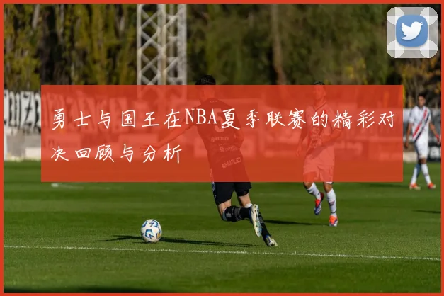 勇士与国王在NBA夏季联赛的精彩对决回顾与分析