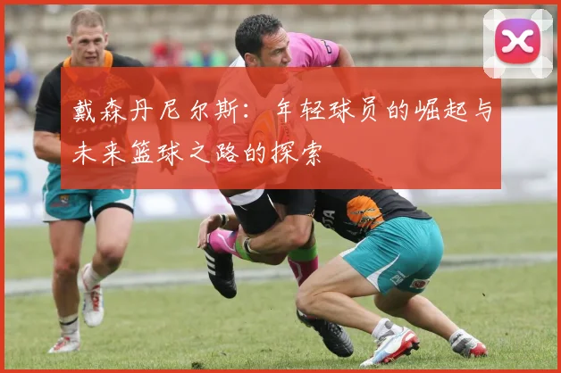 戴森丹尼尔斯：年轻球员的崛起与未来篮球之路的探索