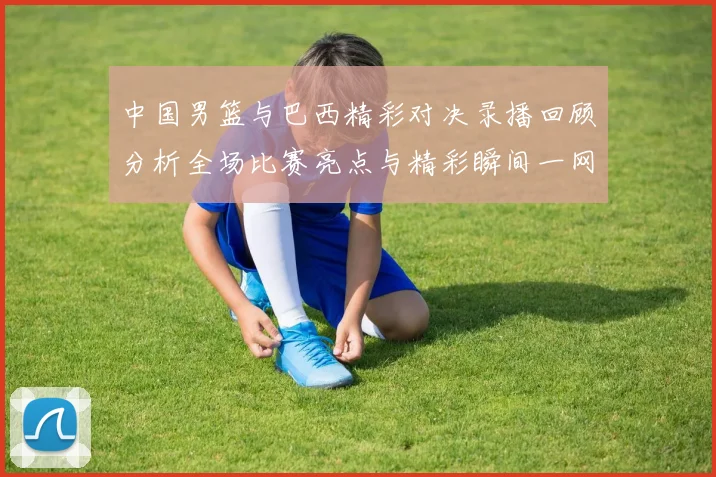 中国男篮与巴西精彩对决录播回顾分析全场比赛亮点与精彩瞬间一网打尽