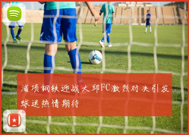 浦项钢铁迎战大邱FC激烈对决引发球迷热情期待
