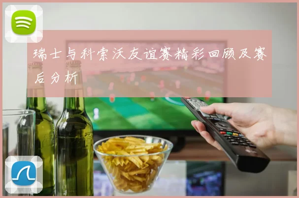 瑞士与科索沃友谊赛精彩回顾及赛后分析