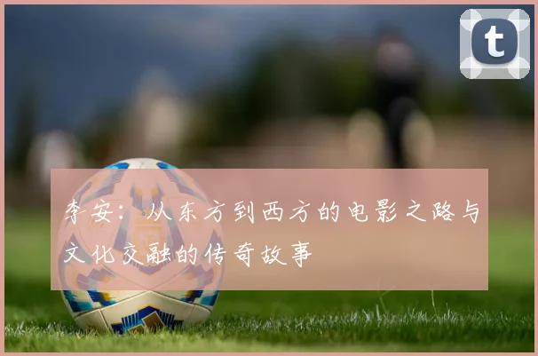 李安：从东方到西方的电影之路与文化交融的传奇故事