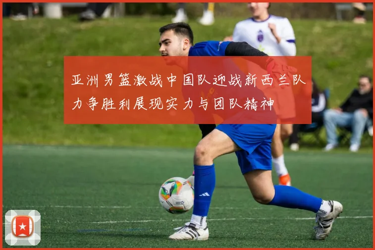亚洲男篮激战中国队迎战新西兰队力争胜利展现实力与团队精神