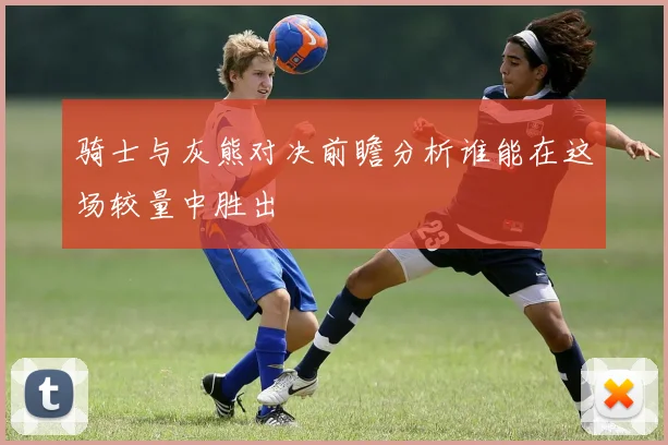 骑士与灰熊对决前瞻分析谁能在这场较量中胜出