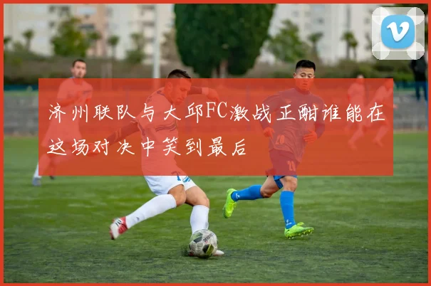 济州联队与大邱FC激战正酣谁能在这场对决中笑到最后