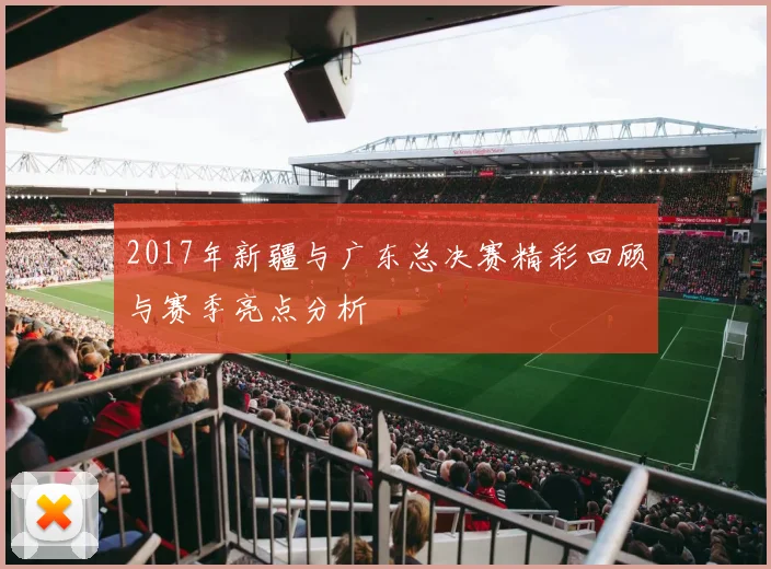 2017年新疆与广东总决赛精彩回顾与赛季亮点分析