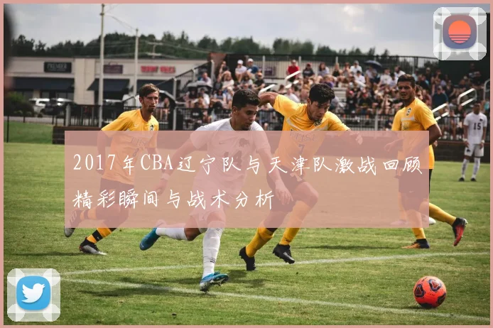 2017年CBA辽宁队与天津队激战回顾精彩瞬间与战术分析