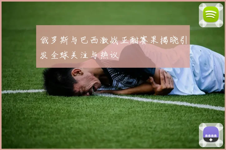 俄罗斯与巴西激战正酣赛果揭晓引发全球关注与热议