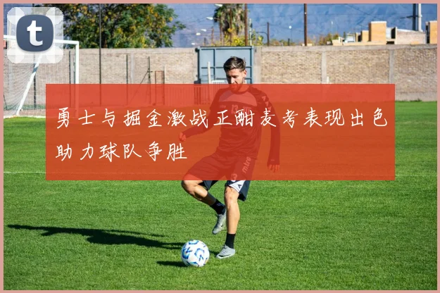 勇士与掘金激战正酣麦考表现出色助力球队争胜