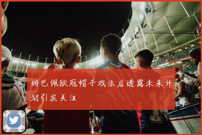 姆巴佩欧冠帽子戏法后透露未来计划引发关注