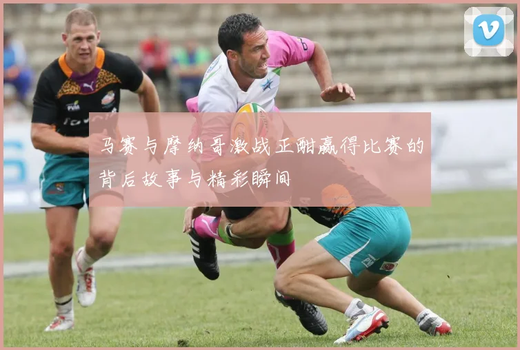 马赛与摩纳哥激战正酣赢得比赛的背后故事与精彩瞬间