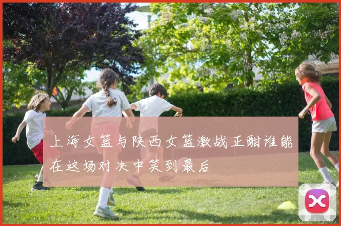 上海女篮与陕西女篮激战正酣谁能在这场对决中笑到最后