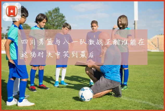 四川男篮与八一队激战正酣谁能在这场对决中笑到最后