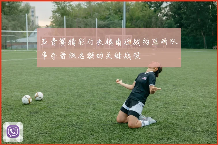 亚青赛精彩对决越南迎战约旦两队争夺晋级名额的关键战役