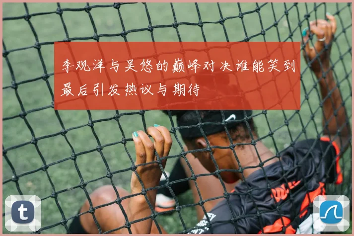 李观洋与吴悠的巅峰对决谁能笑到最后引发热议与期待