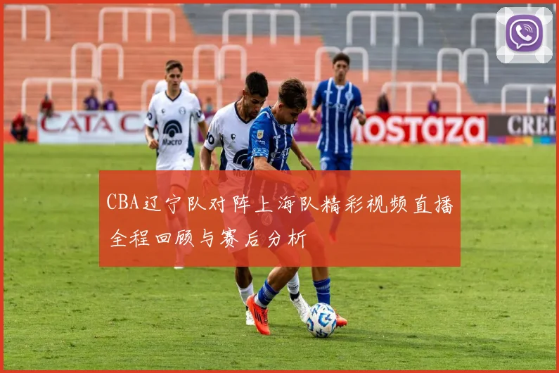 CBA辽宁队对阵上海队精彩视频直播全程回顾与赛后分析