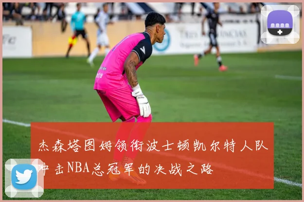 杰森塔图姆领衔波士顿凯尔特人队冲击NBA总冠军的决战之路