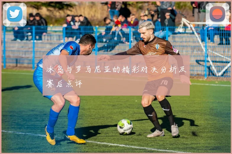 冰岛与罗马尼亚的精彩对决分析及赛后点评
