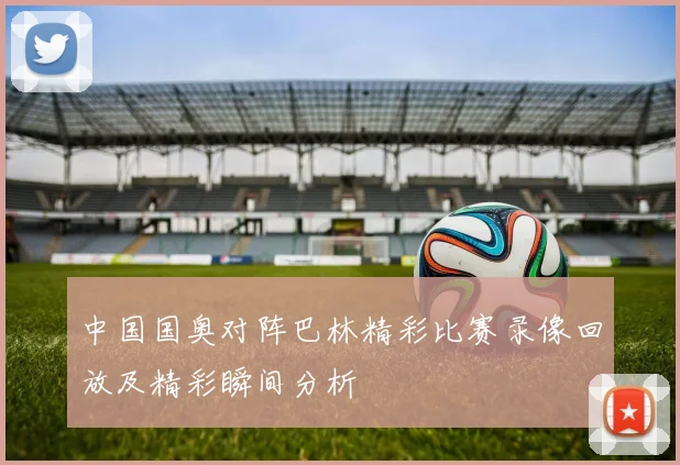 中国国奥对阵巴林精彩比赛录像回放及精彩瞬间分析