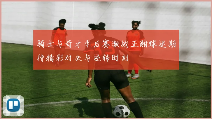 骑士与奇才季后赛激战正酣球迷期待精彩对决与逆转时刻