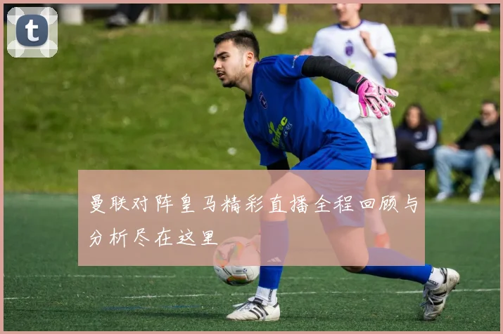曼联对阵皇马精彩直播全程回顾与分析尽在这里