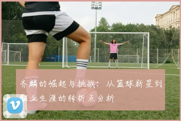 齐麟的崛起与挑战:从篮球新星到职业生涯的转折点分析
