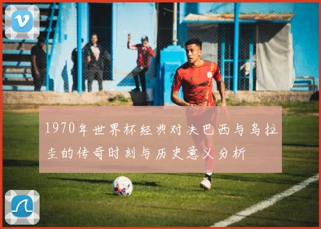 1970年世界杯经典对决巴西与乌拉圭的传奇时刻与历史意义分析