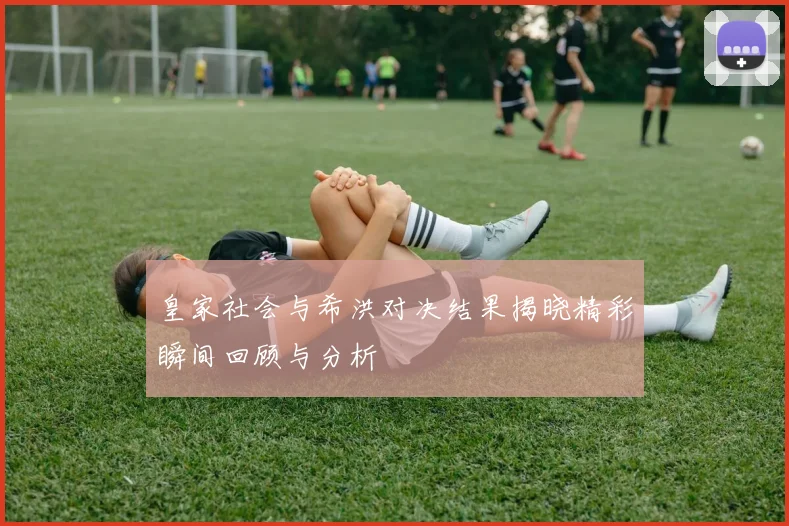 皇家社会与希洪对决结果揭晓精彩瞬间回顾与分析