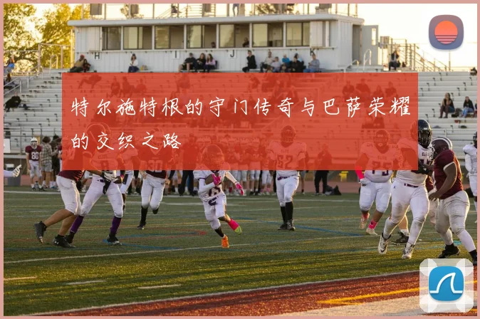 特尔施特根的守门传奇与巴萨荣耀的交织之路