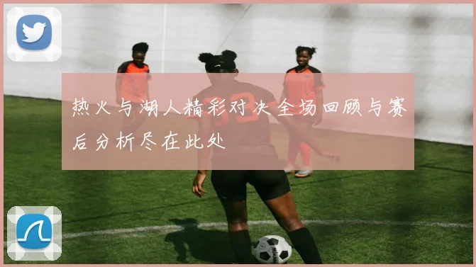热火与湖人精彩对决全场回顾与赛后分析尽在此处